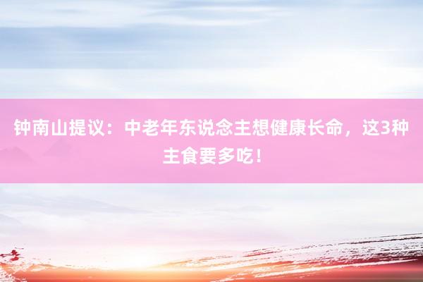 钟南山提议：中老年东说念主想健康长命，这3种主食要多吃！