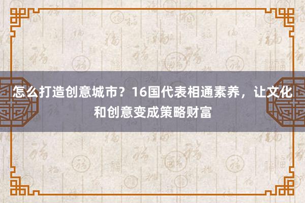 怎么打造创意城市？16国代表相通素养，让文化和创意变成策略财富
