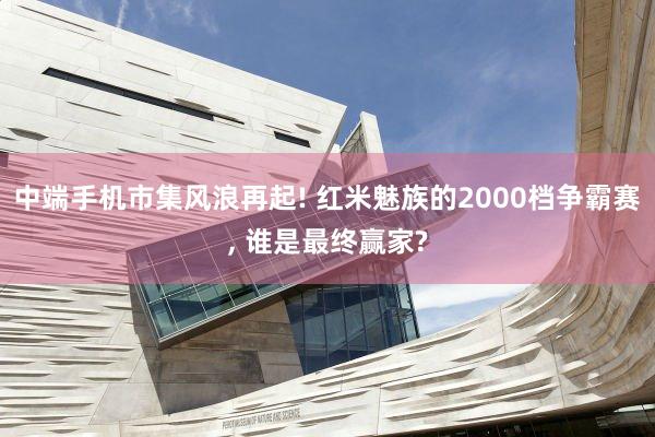 中端手机市集风浪再起! 红米魅族的2000档争霸赛, 谁是最终赢家?