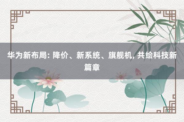 华为新布局: 降价、新系统、旗舰机, 共绘科技新篇章
