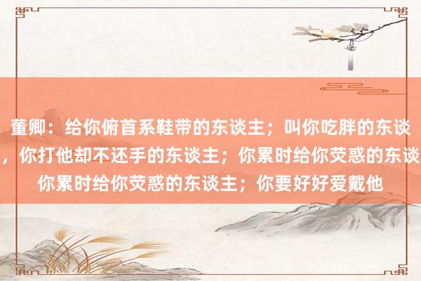 董卿：给你俯首系鞋带的东谈主；叫你吃胖的东谈主；摸你头的东谈主，你打他却不还手的东谈主；你累时给你荧惑的东谈主；你要好好爱戴他