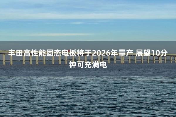 丰田高性能固态电板将于2026年量产 展望10分钟可充满电