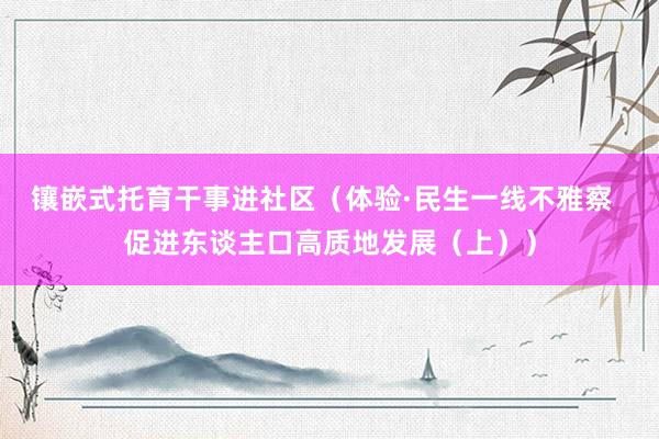 镶嵌式托育干事进社区（体验·民生一线不雅察  促进东谈主口高质地发展（上））