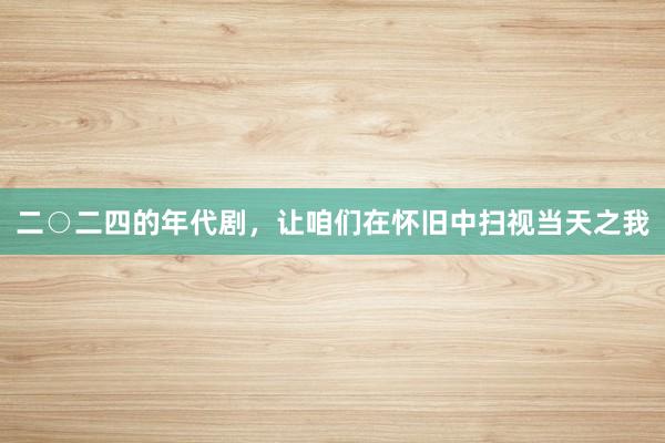 二○二四的年代剧，让咱们在怀旧中扫视当天之我