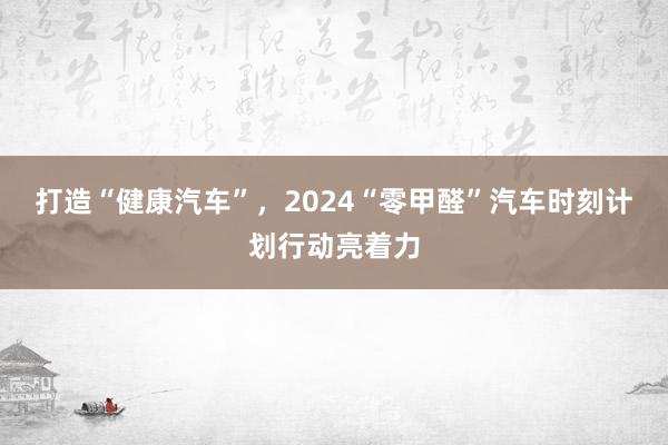 打造“健康汽车”，2024“零甲醛”汽车时刻计划行动亮着力