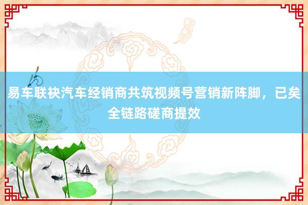 易车联袂汽车经销商共筑视频号营销新阵脚，已矣全链路磋商提效