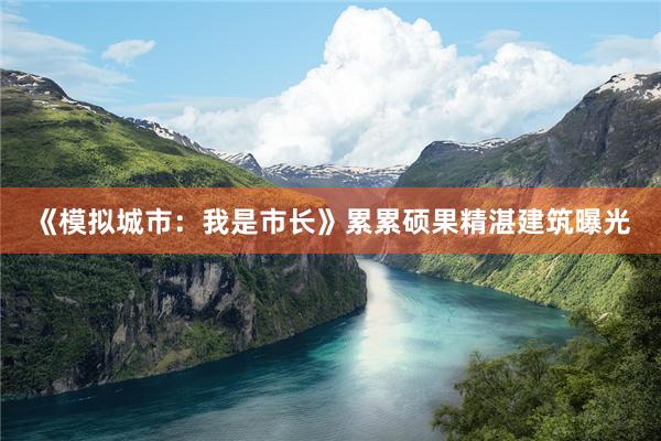 《模拟城市：我是市长》累累硕果精湛建筑曝光