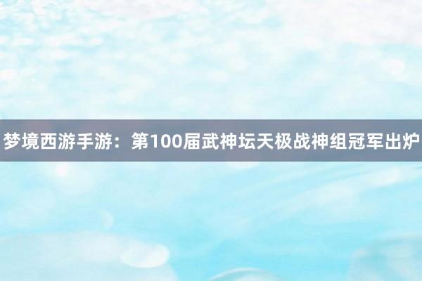 梦境西游手游：第100届武神坛天极战神组冠军出炉