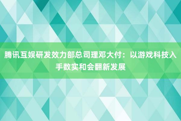 腾讯互娱研发效力部总司理邓大付：以游戏科技入手数实和会翻新发展