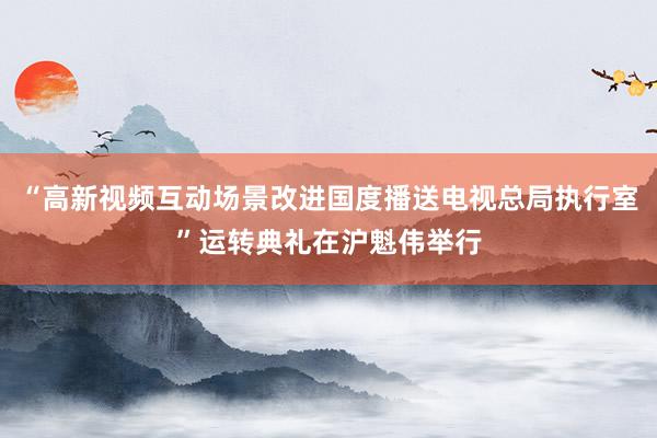 “高新视频互动场景改进国度播送电视总局执行室”运转典礼在沪魁伟举行