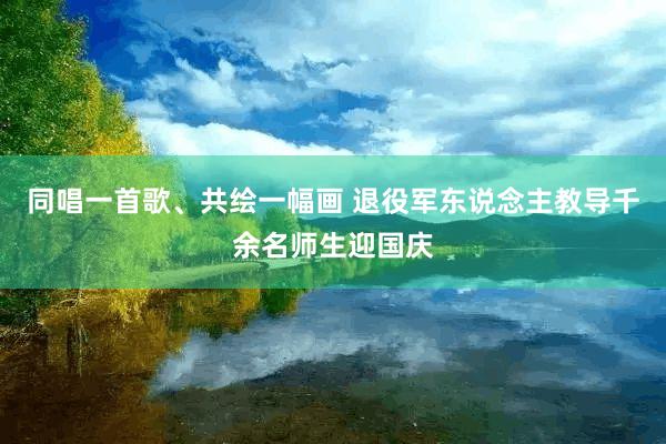 同唱一首歌、共绘一幅画 退役军东说念主教导千余名师生迎国庆