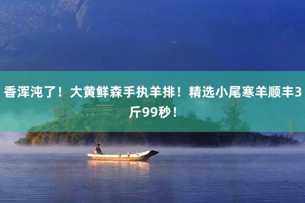 香浑沌了！大黄鲜森手执羊排！精选小尾寒羊顺丰3斤99秒！