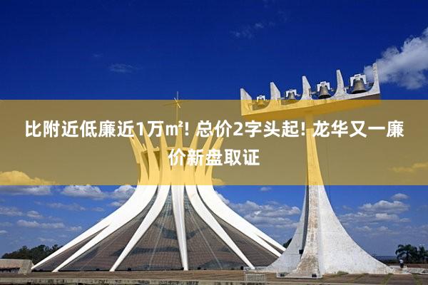 比附近低廉近1万㎡! 总价2字头起! 龙华又一廉价新盘取证