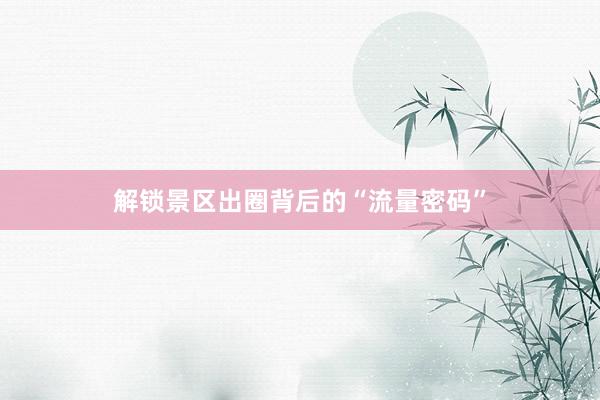 解锁景区出圈背后的“流量密码”