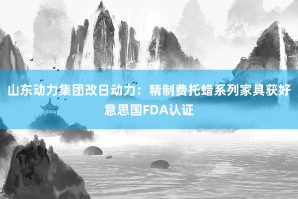 山东动力集团改日动力：精制费托蜡系列家具获好意思国FDA认证